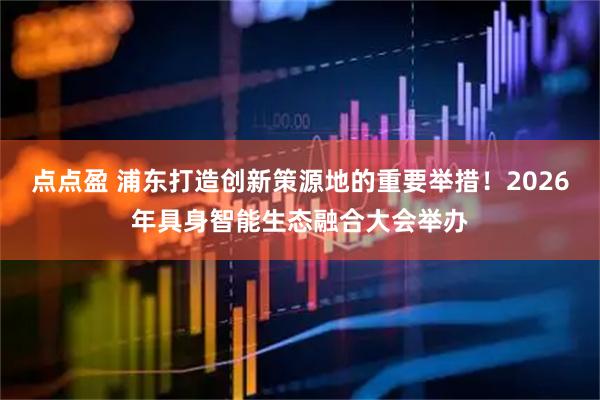 点点盈 浦东打造创新策源地的重要举措！2026年具身智能生态融合大会举办