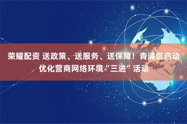 荣耀配资 送政策、送服务、送保障！青浦区启动优化营商网络环境“三进”活动