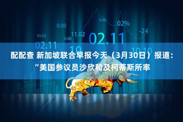 配配查 新加坡联合早报今天（3月30日）报道：“美国参议员沙欣和及柯蒂斯所率