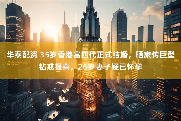 华泰配资 35岁香港富四代正式结婚，晒家传巨型钻戒报喜，26岁妻子疑已怀孕