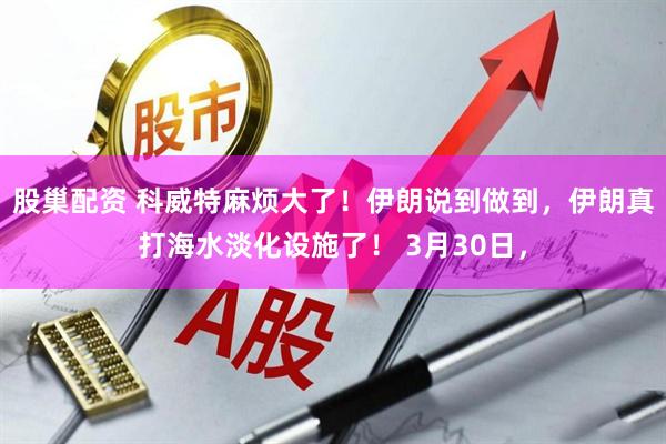股巢配资 科威特麻烦大了！伊朗说到做到，伊朗真打海水淡化设施了！ 3月30日，