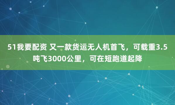 51我要配资 又一款货运无人机首飞，可载重3.5吨飞3000公里，可在短跑道起降