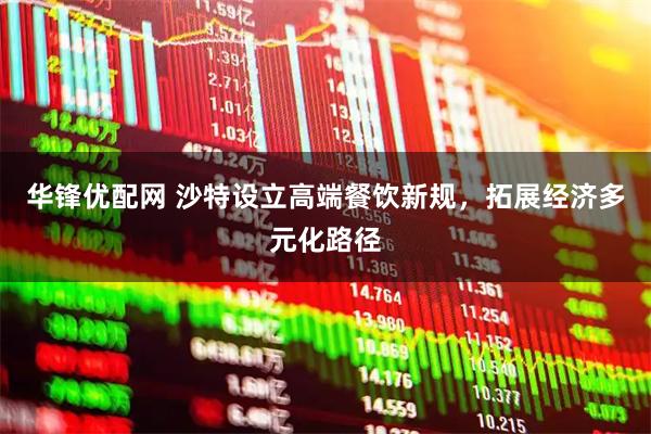 华锋优配网 沙特设立高端餐饮新规，拓展经济多元化路径