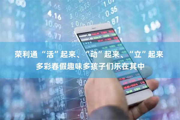 荣利通 “活”起来、“动”起来、“立”起来 多彩春假趣味多孩子们乐在其中