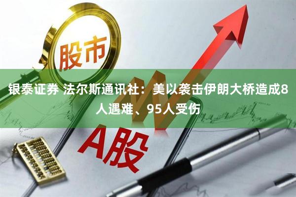 银泰证券 法尔斯通讯社：美以袭击伊朗大桥造成8人遇难、95人受伤