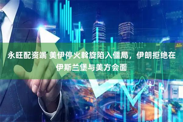 永旺配资端 美伊停火斡旋陷入僵局，伊朗拒绝在伊斯兰堡与美方会面