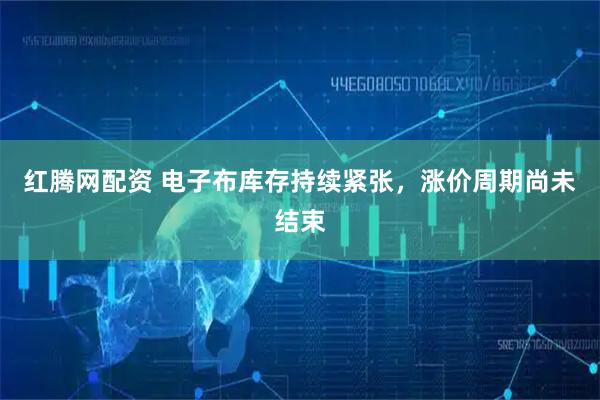 红腾网配资 电子布库存持续紧张，涨价周期尚未结束
